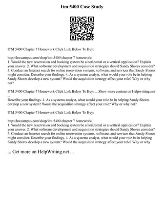 Itm 5400 Case Study
ITM 5400 Chapter 7 Homework Click Link Below To Buy:
http://hwcampus.com/shop/itm 5400 chapter 7 homework/
1. Would the new reservation and booking system be a horizontal or a vertical application? Explain
your answer. 2. What software development and acquisition strategies should Sandy Shores consider?
3. Conduct an Internet search for online reservation systems, software, and services that Sandy Shores
might consider. Describe your findings. 4. As a systems analyst, what would your role be in helping
Sandy Shores develop a new system? Would the acquisition strategy affect your role? Why or why
not?
ITM 5400 Chapter 7 Homework Click Link Below To Buy: ... Show more content on Helpwriting.net
...
Describe your findings. 4. As a systems analyst, what would your role be in helping Sandy Shores
develop a new system? Would the acquisition strategy affect your role? Why or why not?
ITM 5400 Chapter 7 Homework Click Link Below To Buy:
http://hwcampus.com/shop/itm 5400 chapter 7 homework/
1. Would the new reservation and booking system be a horizontal or a vertical application? Explain
your answer. 2. What software development and acquisition strategies should Sandy Shores consider?
3. Conduct an Internet search for online reservation systems, software, and services that Sandy Shores
might consider. Describe your findings. 4. As a systems analyst, what would your role be in helping
Sandy Shores develop a new system? Would the acquisition strategy affect your role? Why or why
... Get more on HelpWriting.net ...
 