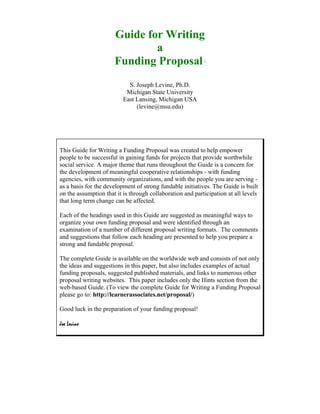 Guide for Writing
                              a
                      Funding Proposal                     i




                            S. Joseph Levine, Ph.D.
                           Michigan State University
                          East Lansing, Michigan USA
                               (levine@msu.edu)




This Guide for Writing a Funding Proposal was created to help empower
people to be successful in gaining funds for projects that provide worthwhile
social service. A major theme that runs throughout the Guide is a concern for
the development of meaningful cooperative relationships - with funding
agencies, with community organizations, and with the people you are serving -
as a basis for the development of strong fundable initiatives. The Guide is built
on the assumption that it is through collaboration and participation at all levels
that long term change can be affected.

Each of the headings used in this Guide are suggested as meaningful ways to
organize your own funding proposal and were identified through an
examination of a number of different proposal writing formats. The comments
and suggestions that follow each heading are presented to help you prepare a
strong and fundable proposal.

The complete Guide is available on the worldwide web and consists of not only
the ideas and suggestions in this paper, but also includes examples of actual
funding proposals, suggested published materials, and links to numerous other
proposal writing websites. This paper includes only the Hints section from the
web-based Guide. (To view the complete Guide for Writing a Funding Proposal
please go to: http://learnerassociates.net/proposal/)

Good luck in the preparation of your funding proposal!

Joe Levine
 