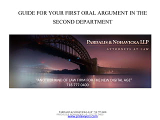 GUIDE FOR YOUR FIRST ORAL ARGUMENT IN THE 
SECOND DEPARTMENT 
“ANOTHER KIND OF LAW FIRM FOR THE NEW DIGITAL AGE” 
718.777.0400 
PARDALIS & NOHAVICKA LLP 718.777.0400 
PARDALIS & NOHAVICKA LLP 718.777.0400 
www.pnlawyers.com 
 