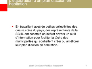 L’élaboration d’un plan d’action en
habitation
 En travaillant avec de petites collectivités des
quatre coins du pays, des représentants de la
SCHL ont constaté un intérêt envers un outil
d’information pour faciliter la tâche des
municipalités qui souhaitent créer ou améliorer
leur plan d’action en habitation.
SOCIÉTÉ CANADIENNE D’HYPOTHÈQUES ET DE LOGEMENT 2
 