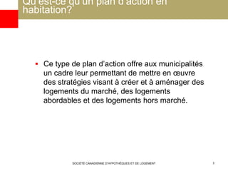 Qu’est-ce qu’un plan d’action en
habitation?
 Ce type de plan d’action offre aux municipalités
un cadre leur permettant de mettre en œuvre
des stratégies visant à créer et à aménager des
logements du marché, des logements
abordables et des logements hors marché.
SOCIÉTÉ CANADIENNE D’HYPOTHÈQUES ET DE LOGEMENT 3
 