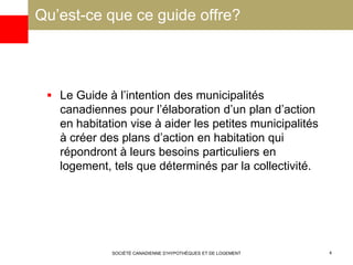 Qu’est-ce que ce guide offre?
 Le Guide à l’intention des municipalités
canadiennes pour l’élaboration d’un plan d’action
en habitation vise à aider les petites municipalités
à créer des plans d’action en habitation qui
répondront à leurs besoins particuliers en
logement, tels que déterminés par la collectivité.
SOCIÉTÉ CANADIENNE D’HYPOTHÈQUES ET DE LOGEMENT 4
 