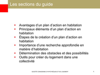 Les sections du guide
SOCIÉTÉ CANADIENNE D’HYPOTHÈQUES ET DE LOGEMENT 5
 Avantages d’un plan d’action en habitation
 Principaux éléments d’un plan d’action en
habitation
 Étapes de la création d’un plan d’action en
habitation
 Importance d’une recherche approfondie en
matière d’habitation
 Détermination des obstacles et des possibilités
 Outils pour créer du logement dans une
collectivité
 