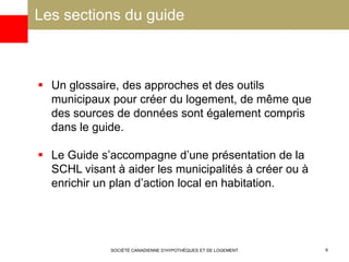 Les sections du guide
SOCIÉTÉ CANADIENNE D’HYPOTHÈQUES ET DE LOGEMENT 6
 Un glossaire, des approches et des outils
municipaux pour créer du logement, de même que
des sources de données sont également compris
dans le guide.
 Le Guide s’accompagne d’une présentation de la
SCHL visant à aider les municipalités à créer ou à
enrichir un plan d’action local en habitation.
 