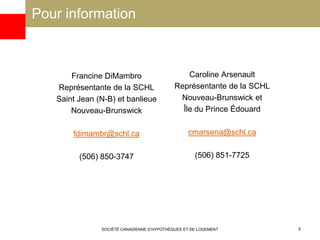 Pour information
Francine DiMambro
Représentante de la SCHL
Saint Jean (N-B) et banlieue
Nouveau-Brunswick
fdimambr@schl.ca
(506) 850-3747
Caroline Arsenault
Représentante de la SCHL
Nouveau-Brunswick et
Île du Prince Édouard
cmarsena@schl.ca
(506) 851-7725
SOCIÉTÉ CANADIENNE D’HYPOTHÈQUES ET DE LOGEMENT 8
 