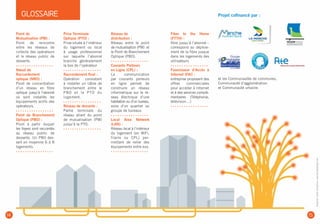 Projet cofinancé par :
et les Communautés de communes,
Communauté d’agglomération
et Communauté urbaine.
Point de
Mutualisation (PM) :
Point de rencontre
entre les réseaux de
collecte des opérateurs
et le réseau public de
desserte.
• • • • • • • • • • • • • • • • •
Nœud de
Raccordement
optique (NRO) :
Point de concentration
d’un réseau en fibre
optique jusqu’à l’abonné
où sont installés les
équipements actifs des
opérateurs.
• • • • • • • • • • • • • • • • •
Point de Branchement
Optique (PBO) :
Point à partir duquel
les foyers sont raccordés
au réseau public de
desserte. Un PBO des-
sert en moyenne 6 à 8
logements.
• • • • • • • • • • • • • • • • •
Prise Terminale
Optique (PTO) :
Prise située à l’intérieur
du logement ou local
à usage professionnel
sur laquelle l’abonné
branche généralement
la box de l’opérateur
• • • • • • • • • • • • • • • • •
Raccordement final :
Opération consistant
à installer un câble de
branchement entre le
PBO et la PTO du
logement.
• • • • • • • • • • • • • • • • •
Réseau de desserte :
Partie terminale du
réseau allant du point
de mutualisation (PM)
jusqu’à la PTO.
• • • • • • • • • • • • • • • • •
Réseau de
distribution :
Réseau entre le point
de mutualisation (PM)  et
le Point de Branchement
Optique (PBO).
• • • • • • • • • • • • • • • • •
Courants Porteurs
en Ligne (CPL) :
La communication
par courants porteurs
en ligne permet de
construire un réseau
informatique sur le ré-
seau électrique d’une
habitation ou d’un bureau,
voire d’un quartier ou
groupe de bureaux.
• • • • • • • • • • • • • • • • •
Local Area Network
(LAN) :
Réseau local à l’intérieur
du logement (en WiFi,
filaire ou CPL) per-
mettant de relier des
équipements entre eux.
• • • • • • • • • • • • • • • • •
Fiber to the Home
(FTTH) :
fibre jusqu’à l’abonné –
correspond au déploie-
ment de la fibre jusque
dans les logements des
utilisateurs
• • • • • • • • • • • • • • • • •
Fournisseur d’Accès à
Internet (FAI) :
entreprise proposant des
offres commerciales
pour accéder à Internet
et à des services complé-
mentaires (Téléphonie,
télévision…)
• • • • • • • • • • • • • • • • •
GLOSSAIRE
14 15
Graphisme,visuels,illustrations:www.fabriquedesignes.com
 