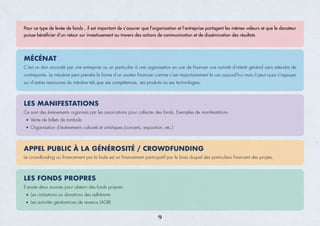 C’est un don accordé par une entreprise ou un particulier à une organisation en vue de ﬁnancer une activité d'intérêt général sans attendre de
contrepartie. Le mécénat peut prendre la forme d’un soutien ﬁnancier comme c’est majoritairement le cas aujourd’hui mais il peut aussi s’appuyer
sur d’autres ressources du mécène tels que ses compétences, ses produits ou ses technologies.
Pour ce type de levée de fonds , il est important de s’assurer que l’organisation et l’entreprise partagent les mêmes valeurs et que le donateur
puisse bénéﬁcier d’un retour sur investissement au travers des actions de communication et de dissémination des résultats
MÉCÉNAT
Ce sont des événements organisés par les associations pour collecter des fonds. Exemples de manifestations :
Vente de billets de tombola
Organisation d’évènements culturels et artistiques (concerts, exposition, etc.)
LES MANIFESTATIONS
Le crowdfunding ou ﬁnancement par la foule est un ﬁnancement participatif par le biais duquel des particuliers ﬁnancent des projets.
APPEL PUBLIC À LA GÉNÉROSITÉ / CROWDFUNDING
Il existe deux sources pour obtenir des fonds propres:
Les cotisations ou donations des adhérents
Les activités génératrices de revenus (AGR)
LES FONDS PROPRES
9
 