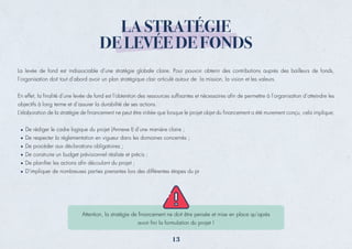 LA STRATÉGIE
DE LEVÉE DE FONDS
La levée de fond est indissociable d’une stratégie globale claire. Pour pouvoir obtenir des contributions auprès des bailleurs de fonds,
l’organisation doit tout d’abord avoir un plan stratégique clair articulé autour de la mission, la vision et les valeurs.
En effet, la ﬁnalité d’une levée de fond est l’obtention des ressources sufﬁsantes et nécessaires aﬁn de permettre à l’organisation d’atteindre les
objectifs à long terme et d’assurer la durabilité de ses actions.
L’élaboration de la stratégie de ﬁnancement ne peut être initiée que lorsque le projet objet du ﬁnancement a été murement conçu, cela implique:
De rédiger le cadre logique du projet (Annexe I) d’une manière claire ;
De respecter la réglementation en vigueur dans les domaines concernés ;
De procéder aux déclarations obligatoires ;
De construire un budget prévisionnel réaliste et précis ;
De planiﬁer les actions aﬁn découlant du projet ;
D’impliquer de nombreuses parties prenantes lors des différentes étapes du pr
Attention, la stratégie de ﬁnancement ne doit être pensée et mise en place qu’après
avoir ﬁni la formulation du projet !
13
 