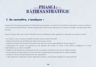 L’analyse de l’environnement permettra à la lumière des facteurs externes, se situant hors du contrôle de l’organisation et ayant une inﬂuence
sur les activités de collecte de fonds , de lister les opportunités s’offrant à votre organisation et les menaces auxquelles votre organisation devra
faire face.
Quant à l’analyse interne, elle consiste à identiﬁer les forces et faiblesses de votre organisation en répondant aux questions suivantes :
La mission, la vision, les buts, les objectifs et les plans sont-ils clairement énoncés?
Quels sont les proﬁts que les bénéﬁciaires directs tirent de votre mission?
Quelle est la structure de votre Exécutif et quels sont les rôles ainsi que les responsabilités de chaque personne ?
Disposez-vous d’un groupe de personnes qui vous apportent des conseils, du soutien et des réﬂexions stratégiques (un Conseil
d’Administration ou un comité consultatif)?
Quelles sont les aptitudes de votre personnel ou de vos principaux volontaires en lien avec la collecte de fonds?
Votre organisation dispose-t-elle de structures ﬁnancières et des procédures de présentation des rapports établies?
Quelles sont les plus récentes réalisations de votre organisation?
Votre organisation est-elle liée à d’autres organisations locales ou internationales partageant vos préoccupations?
1. Se connaître, s’analyser :
PHASE I :
BÂTIR SA STRATÉGIE
16
 