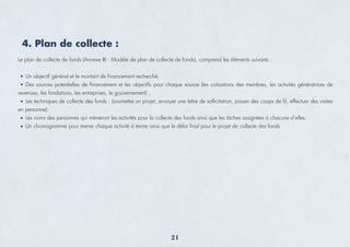 Le plan de collecte de fonds (Annexe III : Modèle de plan de collecte de fonds), comprend les éléments suivants :
Un objectif général et le montant de ﬁnancement recherché;
Des sources potentielles de ﬁnancement et les objectifs pour chaque source (les cotisations des membres, les activités génératrices de
revenues, les fondations, les entreprises, le gouvernement) ;
Les techniques de collecte des fonds : (soumettre un projet, envoyer une lettre de sollicitation, passer des coups de ﬁl, effectuer des visites
en personne);
Les noms des personnes qui mèneront les activités pour la collecte des fonds ainsi que les tâches assignées à chacune d’elles;
Un chronogramme pour mener chaque activité à terme ainsi que le délai ﬁnal pour le projet de collecte des fonds
4. Plan de collecte :
21
 