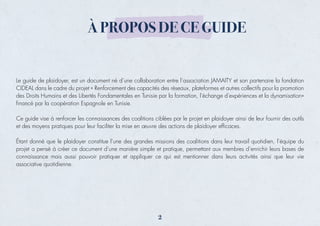 Le guide de plaidoyer, est un document né d’une collaboration entre l’association JAMAITY et son partenaire la fondation
CIDEAL dans le cadre du projet « Renforcement des capacités des réseaux, plateformes et autres collectifs pour la promotion
des Droits Humains et des Libertés Fondamentales en Tunisie par la formation, l'échange d'expériences et la dynamisation»
ﬁnancé par la coopération Espagnole en Tunisie.
Ce guide vise à renforcer les connaissances des coalitions ciblées par le projet en plaidoyer ainsi de leur fournir des outils
et des moyens pratiques pour leur faciliter la mise en œuvre des actions de plaidoyer efﬁcaces.
Étant donné que le plaidoyer constitue l’une des grandes missions des coalitions dans leur travail quotidien, l’équipe du
projet a pensé à créer ce document d’une manière simple et pratique, permettant aux membres d’enrichir leurs bases de
connaissance mais aussi pouvoir pratiquer et appliquer ce qui est mentionner dans leurs activités ainsi que leur vie
associative quotidienne.
À PROPOS DE CE GUIDE
2
 