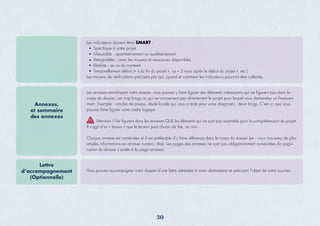 Les indicateurs doivent êtres SMART :
Spéciﬁque à votre projet
Mesurable : quantitativement ou qualitativement
Atteignables : avec les moyens et ressources disponibles
Réaliste : au vu du contexte
Temporellement déﬁnis (« à la ﬁn du projet », ou « 3 mois après le début du projet », etc.)
Les moyens de vériﬁcations précisent par qui, quand et comment les indicateurs pourront être collectés.
Les annexes enrichissent votre dossier, vous pouvez y faire figurer des éléments intéressants qui ne figurent pas dans le
corps du dossier, car trop longs ou qui ne concernent pas directement le projet pour lequel vous demandez un finance+
ment. Exemple : articles de presse, étude locale qui vous a aidé pour votre diagnostic, devis longs. C’est ici que vous
pouvez faire figurer votre cadre logique
Attention ! Ne ﬁgurent dans les annexes QUE les éléments qui ne sont pas essentiels pour la compréhension du projet.
Il s’agit d’un « bonus » que le lecteur peut choisir de lire, ou non.
Chaque annexe est numérotée et il est préférable d’y faire référence dans le corps du dossier (ex : vous trouverez de plus
amples informations en annexe numéro, titre). Les pages des annexes ne sont pas obligatoirement numérotées (la pagi+
nation du dossier s’arrête à la page annexe).
Annexes,
et sommaire
des annexes
Vous pouvez accompagner votre dossier d’une lettre adressée à votre destinataire et précisant l’objet de votre courrier.
Lettre
d’accompagnement
(Optionnelle)
30
 