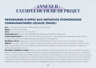 Lieu : Communautés rurales de Sinthiou Malème, Koussanar et Niani Toucouleur
Région : de Tambacounda - Sénégal
Durée : 3 ans - du 1er avril 2011 au 31mars 2014
Responsable local : Boubacar Sidiké SANGARE (Responsable antenne ICD-Afrique de Tambacounda)
Autorité administrative : Les trois communautés Rurales concernées Partenaires : Agences Régionales de Développement (ARD) des régions
concernées, l’Université Libre de Bruxelles (ULB), Jappoo Développement (ONG sénégalaise).
Bénéficiaires directs : Organisations Communautaires de Base (GPF, Femmes, Jeunes, GIE, Associations, etc.), promoteurs individuels.
Objectifs : Contribuer à la lutte contre la pauvreté en améliorant les conditions de vie des populations par la promotion des initiatives économiques
locales. Appuyer l’élaboration les outils de planification locale (PLD/Situation de référence économique locale) et accompagner la réalisation de
quelques projets générateurs de revenus
Description synthétique du projet : Malgré de grandes potentialités, le taux de pauvreté est élevé avec 44% de la population qui se trouve en
dessous du seuil de pauvreté dans la région de Tambacounda. Cette pauvreté représente une des principales causes de l’exode rural. Le renforcement
du tissu économique peut générer des retombées importantes sur les conditions de vie des populations à travers l’accroissement des revenus. Cependant
’absence de plate-forme de dialogue entre les collectivités locales et les opérateurs privés n’a pas favorisé le partenariat nécessaire à la stimulation des
activités économiques décentralisées autour d’entreprises viables. Le projet de développement local intégré proposé constitue une solution durable à ces
problèmes dans la mesure où il s’inscrit dans une logique de développement local qui ne tient pas seulement compte de la croissance économique,
ANNEXE II :
EXEMPLE DE FICHE DE PROJET
PROGRAMME D’APPUI AUX INITIATIVES ÉCONOMIQUES
COMMUNAUTAIRES LOCALES (PAICEL)
41
 