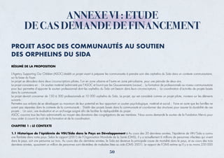 ANNEXE VI : ETUDE
DE CAS DEMANDE DE FINANCEMENT
PROJET ASOC DES COMMUNAUTÉS AU SOUTIEN
DES ORPHELINS DU SIDA
RÉSUMÉ DE LA PROPOSITION
L’Agency Supporting Our Children (ASOC) établit un projet visant à préparer les communautés à prendre soin des orphelins du Sida dans un contexte communautaire,
sur la base du foyer.
Le projet se déroulera dans deux circonscriptions pilotes, l’un en zone urbaine et l’autre en zone péri-urbaine, pour une période de deux ans.
Le projet consistera en : Un soutien matériel (administré par l’ASOC et fournit par les Gouvernements Locaux) ; La formation de professionnels au niveau communautaire
pour leur permettre d’apporter le soutien professionnel dont les orphelins du Sida ont besoin dans leurs circonscriptions ; La coordination d’activités de projets basés
dans la communauté.
Le projet devrait concerner de 150 à 300 professionnels et 10 000 orphelins du Sida. Le projet, qui est considéré comme un projet pilote, insistera sur les éléments
suivants :
Permettre aux enfants de se développer au maximum de leur potentiel en leur apportant un soutien psychologique, matériel et social ; Faire en sorte que les familles ne
soient pas séparées dans le contexte de la communauté ; Etablir des projets basés dans la communauté et coordonner des structures pour assurer la durabilité de ces
projets ; Un suivi, une évaluation et un archivage soigné aﬁn de faciliter la répliquabilité du projet.
ASOC couvrira tous les frais administratifs au moyen des donations des congrégations de ses membres. Nous avons demandé le soutien de la Fondation Mervis pour
nous aider à couvrir le coût de la formation et de la coordination.
CHAPITRE 1 : LE CONTEXTE
1.1 Historique de l’épidémie de VIH/Sida dans le Pays en Développement : Au cours des 20 dernières années, l’épidémie de VIH/Sida a connu
une ﬂambée dans notre pays. Selon le rapport (2001) de l’Organisation Mondiale de la Santé (OMS), il y a actuellement 6 millions de personnes infectées qui vivent
dans le pays, soit une personne sur trois. Au cours des dix dernières années, le Sida est devenue la principale cause de mortalité dans le pays, et au cours des trois
dernières années, quasiment un million de personnes sont décédées de maladies liées au sida (OMS 2001). Le rapport de l’OMS estime qu’il y a au moins 250 000
50
 
