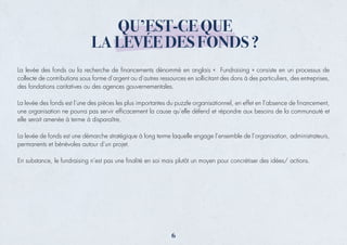 QU’EST-CE QUE
LA LEVÉE DES FONDS ?
La levée des fonds ou la recherche de ﬁnancements dénommé en anglais « Fundraising » consiste en un processus de
collecte de contributions sous forme d’argent ou d’autres ressources en sollicitant des dons à des particuliers, des entreprises,
des fondations caritatives ou des agences gouvernementales.
La levée des fonds est l’une des pièces les plus importantes du puzzle organisationnel, en effet en l’absence de ﬁnancement,
une organisation ne pourra pas servir efﬁcacement la cause qu’elle défend et répondre aux besoins de la communauté et
elle serait amenée à terme à disparaître.
La levée de fonds est une démarche stratégique à long terme laquelle engage l’ensemble de l’organisation, administrateurs,
permanents et bénévoles autour d’un projet.
En substance, le fundraising n’est pas une ﬁnalité en soi mais plutôt un moyen pour concrétiser des idées/ actions.
6
 