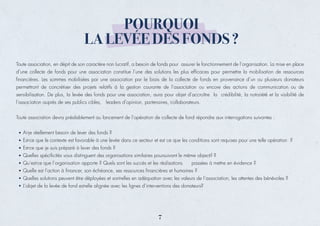 Toute association, en dépit de son caractère non lucratif, a besoin de fonds pour assurer le fonctionnement de l’organisation. La mise en place
d’une collecte de fonds pour une association constitue l’une des solutions les plus efﬁcaces pour permettre la mobilisation de ressources
ﬁnancières. Les sommes mobilisées par une association par le biais de la collecte de fonds en provenance d’un ou plusieurs donateurs
permettront de concrétiser des projets relatifs à la gestion courante de l’association ou encore des actions de communication ou de
sensibilisation. De plus, la levée des fonds pour une association, aura pour objet d’accroître la crédibilité, la notoriété et la visibilité de
l’association auprès de ses publics cibles, leaders d’opinion, partenaires, collaborateurs.
Toute association devra préalablement au lancement de l’opération de collecte de fond répondre aux interrogations suivantes :
Ai-je réellement besoin de lever des fonds ?
Est-ce que le contexte est favorable à une levée dans ce secteur et est ce que les conditions sont requises pour une telle opération ?
Est-ce que je suis préparé à lever des fonds ?
Quelles spéciﬁcités vous distinguent des organisations similaires poursuivant le même objectif ?
Qu’est-ce que l’organisation apporte ? Quels sont les succès et les réalisations passées à mettre en évidence ?
Quelle est l’action à ﬁnancer, son échéance, ses ressources ﬁnancières et humaines ?
Quelles solutions peuvent être déployées et sont-elles en adéquation avec les valeurs de l’association, les attentes des bénévoles ?
L’objet de la levée de fond est-elle alignée avec les lignes d’interventions des donateurs?
POURQUOI
LA LEVÉE DES FONDS ?
7
 