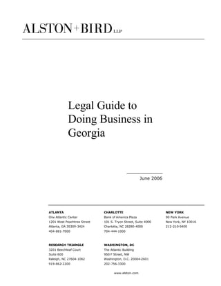 Legal Guide to
            Doing Business in
            Georgia


                                                     June 2006




ATLANTA                      CHARLOTTE                           NEW YORK
One Atlantic Center          Bank of America Plaza               90 Park Avenue
1201 West Peachtree Street   101 S. Tryon Street, Suite 4000     New York, NY 10016
Atlanta, GA 30309-3424       Charlotte, NC 28280-4000            212-210-9400
404-881-7000                 704-444-1000



RESEARCH TRIANGLE            WASHINGTON, DC
3201 Beechleaf Court         The Atlantic Building
Suite 600                    950 F Street, NW
Raleigh, NC 27604-1062       Washington, D.C. 20004-2601
919-862-2200                 202-756-3300


                                    www.alston.com
 