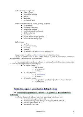 Version avril 2009 10
Sur le sol naturel ou végétalisé :
• débris végétaux,
• déjections d’animaux,
• engrais,
• pesticides,
• particules de terre.
Sur les sols imperméabilisés (voiries, parkings, trottoirs) :
• hydrocarbures,
• dépôts d’échappements,
• déjections d’animaux,
• produits d’usure de la chaussée,
• résidus de travaux,
• poussières,
• déchets urbains (mégots, papiers,…),
• sels et sables de déverglaçage.
Sur les toitures :
• feuilles,
• déjections d’oiseaux,
• poussières,
• mousses,
• particules de zinc des chéneaux et des gouttières.
Chaque surface possède un seuil de mouillage qui lui est caractéristique.
Lorsque la quantité d’eau de pluie tombée dépasse ce seuil, le ruissellement commence,
provoquant alors l’entraînement de divers polluants.
Le processus d’entraînement des ces polluants lors du ruissellement est plus ou moins important
en fonction de divers paramètres caractéristiques :
• de la pluie comme :
o son intensité,
o sa progressivité,
o sa durée, …
• du polluant comme :
o sa granulométrie,
o sa nature, …
• de la surface comme :
o son aptitude au ruissellement (coefficient de ruissellement)
o la pente du sol,….
2. Paramètres, rejets et quantification de la pollution :
2.1. Définition des paramètres permettant de qualifier et de quantifier une
pollution :
La pollution des eaux pluviales est qualifiée et quantifiée principalement par :
• les matières en suspension (M.E.S.),
• la demande biologique et chimique en oxygène (D.B.O.5 et D.C.O.),
• le taux d’hydrocarbures (H.c.),
• le taux de métaux (M.x.).
 