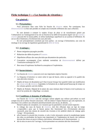 Version avril 2009 21
Fiche technique 1 : « Les bassins de rétention »
1. Cas général :
1.1. Présentation :
Nous présentons dans cette fiche les bassins de rétention stricts. Par conséquent, leur
dimensionnement se fera sans prendre en compte une éventuelle infiltration des eaux collectées.
Ils sont destinés à contenir le surplus d’eaux de pluie et de ruissellement généré par
l’urbanisation ou l’aménagement d’un site en fonction d’un débit d’évacuation régulé vers un exutoire ;
exutoire pouvant être le réseau public, le milieu hydraulique superficiel ou un système d’infiltration. Ils
ont un rôle d’étalement, d’écrêtement des eaux pluviales.
Ils sont principalement constitués par trois parties : un ouvrage d’alimentation, une zone de
stockage et un ouvrage de régulation (garantissant le débit de fuite).
1.2. Avantages :
Bonne intégration paysagère possible.
Réduction des débits de pointe à l’exutoire.
Dépollution efficace des eaux pluviales par décantation des particules.
Conception accompagnée d’une méthode normalisée de dimensionnement définie par
l’instruction technique de 1977.
Bon retour d’expérience facilitant la conception et l’exploitation.
1.3. Inconvénients :
Les bassins de rétention peuvent avoir une importante emprise foncière.
La fréquence d’entretien va varier selon le type de bassin, selon sa capacité et la qualité des
eaux pluviales retenues.
Dépôts de boues de décantation qu’il faut évacuer lorsque leur quantité induit une modification
du volume utile de rétention. Cependant, la formation de ce dépôt prend beaucoup de temps car
les volumes générés sont très faibles.
Dépôts de flottants. Dépend de la nature des eaux retenues dans le bassin et de la présence ou
non d’un système de « dégrillage » en amont.
1.4. Conditions et domaine d’utilisation :
Les bassins de rétention sont des ouvrages surtout adaptés aux milieux peri-urbain ou rural
compte tenu de la surface foncière nécessaire. Afin de réduire l’impact financier que cela représente, on
cherchera à lui conférer une utilisation plurifonctionnelle (aire de jeu, de détente, …).
Durant la phase de conception, on s’assurera que les paramètres suivant soient respectés :
• la vidange des eaux du bassin de rétention, doit être effectuée dans un laps de temps
« respectable » pour que le bassin puisse être fonctionnel lors d’évènements pluvieux
successifs, pour des raisons de sécurité des riverains et de salubrité (durée de vidange après
l’orage < 6h maximum),
• afin d’assurer la sécurité des riverains, si cela s’avère nécessaire suivant la morphologie (pente
des talus ou profondeur du bassin trop importante) et l’implantation du bassin, des solutions
devront être mises en œuvre (clôtures, prévention, information sur le fonctionnement…),
• dès la mise en œuvre de l’ouvrage, l’accès permettant son entretien doit être fonctionnel.
 