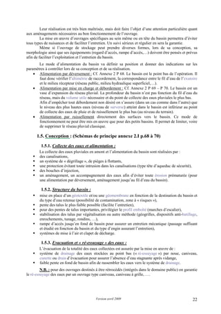 Version avril 2009 22
Leur réalisation est très bien maîtrisée, mais doit faire l’objet d’une attention particulière quant
aux aménagements nécessaires au bon fonctionnement de l’ouvrage.
La mise en œuvre d’ouvrages spécifiques au sein même ou en tête du bassin permettra d’éviter
tous types de nuisances et de faciliter l’entretien. Un suivi sérieux et régulier en sera la garantie.
Même si l’ouvrage de stockage peut prendre diverses formes, lors de sa conception, sa
morphologie ainsi que ses équipements (regard d’accès, rampe d’accès,…) doivent être pensés et prévus
afin de faciliter l’exploitation et l’entretien du bassin.
Le mode d’alimentation du bassin va définir sa position et donner des indications sur les
paramètres à contrôler lors de sa conception et de sa réalisation.
• Alimentation par déversement : Cf. Annexe 2 P 68. Le bassin est le point bas de l’opération. Il
faut donc vérifier l’altimétrie de raccordement, la correspondance entre le fil d’eau de l’exutoire
et le milieu récepteur (réseau public, milieu hydraulique superficiel,…).
• Alimentation par mise en charge et débordement : Cf. Annexe 2 P 69 – P 70. Le bassin est un
vase d’expansion du réseau pluvial. La profondeur du bassin n’est pas fonction du fil d’eau du
réseau, mais du volume utile nécessaire et du point de collecte des eaux pluviales le plus bas.
Afin d’empêcher tout débordement non désiré on s’assure (dans un cas comme dans l’autre) que
le niveau des plus hautes eaux (niveau de surverse) atteint dans le bassin est inférieur au point
de collecte des eaux de pluie et de ruissellement le plus bas (au niveau du terrain).
• Alimentation par ruissellement directement des surfaces vers le bassin. Ce mode de
fonctionnement ne peut être mis en œuvre que pour des petits bassins. Il permet de limiter, voire
de supprimer le réseau pluvial classique.
1.5. Conception : (Schémas de principe annexe 2.I p.68 à 70)
1.5.1. Collecte des eaux et alimentation :
La collecte des eaux pluviales en amont et l’alimentation du bassin sont réalisées par :
des canalisations,
un système de « dégrillage », de pièges à flottants,
une protection évitant toute intrusion dans les canalisations (type tête d’aqueduc de sécurité),
des bouches d’injection,
un aménagement, un accompagnement des eaux afin d’éviter toute érosion prématurée (pour
une alimentation par déversement, aménagement jusqu’au fil d’eau du bassin).
1.5.2. Structure du bassin :
mise en place d’un géotextile et/ou une géomembrane en fonction de la destination du bassin et
du type d’eau retenue (possibilité de contamination, zone à « risques »),
pente des talus le plus faible possible (facilite l’entretien),
pour des pentes de talus importantes, privilégier le profil emboîté (marches d’escalier),
stabilisation des talus par végétalisation ou autre méthode (géogrilles, dispositifs anti-batillage,
enrochements, tunage, rondins, …),
rampe d’accès jusqu’en fond de bassin pour assurer un entretien mécanique (passage suffisant
et étudié en fonction du bassin et du type d’engin assurant l’entretien),
systèmes de mise à l’air et clapet de décharge.
1.5.3. Evacuation et « ré-essuyage » des eaux :
L’évacuation de la totalité des eaux collectées est assurée par la mise en œuvre de :
système de drainage des eaux stockées au point bas (« ré-essuyage ») par noue, caniveau,
cunette ou drain d’évacuation pour assurer l’absence d’eau stagnante après vidange,
faible pente en fond de bassin afin de rassembler les eaux vers le système de drainage.
N.B. : pour des ouvrages destinés à être rétrocédés (intégrés dans le domaine public) on garantie
le ré-essuyage des eaux par un ouvrage type caniveau, caniveau à grille, ….
 