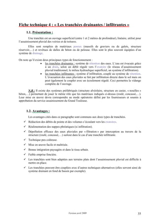Version avril 2009 35
Fiche technique 4 : « Les tranchées drainantes / infiltrantes »
1.1. Présentation :
Une tranchée est un ouvrage superficiel (entre 1 et 2 mètres de profondeur), linéaire, utilisé pour
l’assainissement pluvial des voiries et de toitures.
Elles sont remplies de matériaux poreux (massifs de graviers ou de galets, structure
réservoir,…) et revêtues de dalles de béton ou de pelouse. Elles sont le plus souvent équipées d’un
système de drainage.
On note qu’il existe deux principaux types de fonctionnement :
• les tranchées drainantes : système de rétention des eaux. L’eau est évacuée grâce
à un drain, selon un débit régulé vers l’exutoire (le réseau d’assainissement
pluvial traditionnel, le milieu hydraulique superficiel, un système d’infiltration).
• les tranchées infiltrantes : système d’infiltration, couplé au système de rétention.
L’évacuation des eaux pluviales se fait par infiltration directe dans le sol mais on
peut également la coupler avec un écoulement régulé. Ceci permettra la vidange
complète de l’ouvrage.
N.B : Il existe des systèmes préfabriqués (structure alvéolaire, structure en casier, « nouilles »
béton,…) permettant de jouer le même rôle que les matériaux indiqués ci-dessus (roulé, concassé,…).
Leur mise en œuvre devra correspondre au mode opératoire défini par les fournisseurs et soumis à
approbation du service assainissement du Grand Toulouse.
1.2. Avantages :
Les avantages cités dans ce paragraphe sont communs aux deux types de tranchées.
Réduction des débits de pointe et des volumes s’écoulant vers les exutoires.
Réalimentation des nappes phréatiques (si infiltration).
Dépollution efficace des eaux pluviales par « filtration » par interception au travers de la
structure (roulé, concassé,…) surtout dans le cas d’une tranchée infiltrante.
Technique peu coûteuse.
Mise en œuvre facile et maîtrisée.
Bonne intégration paysagère et dans le tissu urbain.
Faible emprise foncière.
Les tranchées sont bien adaptées aux terrains plats dont l’assainissement pluvial est difficile à
mettre en place.
Les tranchées peuvent être couplées avec d’autres techniques alternatives (elles servent ainsi de
système drainant en fond de bassin par exemple).
 