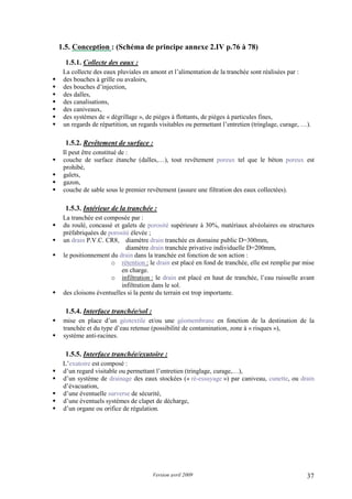 Version avril 2009 37
1.5. Conception : (Schéma de principe annexe 2.IV p.76 à 78)
1.5.1. Collecte des eaux :
La collecte des eaux pluviales en amont et l’alimentation de la tranchée sont réalisées par :
des bouches à grille ou avaloirs,
des bouches d’injection,
des dalles,
des canalisations,
des caniveaux,
des systèmes de « dégrillage », de pièges à flottants, de pièges à particules fines,
un regards de répartition, un regards visitables ou permettant l’entretien (tringlage, curage, …).
1.5.2. Revêtement de surface :
Il peut être constitué de :
couche de surface étanche (dalles,…), tout revêtement poreux tel que le béton poreux est
prohibé,
galets,
gazon,
couche de sable sous le premier revêtement (assure une filtration des eaux collectées).
1.5.3. Intérieur de la tranchée :
La tranchée est composée par :
du roulé, concassé et galets de porosité supérieure à 30%, matériaux alvéolaires ou structures
préfabriquées de porosité élevée ;
un drain P.V.C. CR8, diamètre drain tranchée en domaine public D=300mm,
diamètre drain tranchée privative individuelle D=200mm,
le positionnement du drain dans la tranchée est fonction de son action :
o rétention : le drain est placé en fond de tranchée, elle est remplie par mise
en charge.
o infiltration : le drain est placé en haut de tranchée, l’eau ruisselle avant
infiltration dans le sol.
des cloisons éventuelles si la pente du terrain est trop importante.
1.5.4. Interface tranchée/sol :
mise en place d’un géotextile et/ou une géomembrane en fonction de la destination de la
tranchée et du type d’eau retenue (possibilité de contamination, zone à « risques »),
système anti-racines.
1.5.5. Interface tranchée/exutoire :
L’exutoire est composé :
d’un regard visitable ou permettant l’entretien (tringlage, curage,…),
d’un système de drainage des eaux stockées (« ré-essuyage ») par caniveau, cunette, ou drain
d’évacuation,
d’une éventuelle surverse de sécurité,
d’une éventuels systèmes de clapet de décharge,
d’un organe ou orifice de régulation.
 