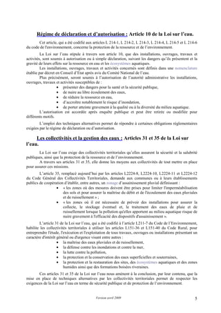 Version avril 2009 5
2. Régime de déclaration et d’autorisation : Article 10 de la Loi sur l’eau.
Cet article, qui a été codifié aux articles L 214-1, L 214-2, L 214-3, L 214-4, L 214-5 et L 214-6
du code de l'environnement, concerne la protection de la ressource et de l’environnement.
La Loi sur l’eau stipule à travers son article 10, que des installations, ouvrages, travaux et
activités, sont soumis à autorisation ou à simple déclaration, suivant les dangers qu’ils présentent et la
gravité de leurs effets sur la ressource en eau et les écosystèmes aquatiques.
Les installations, ouvrages, travaux et activités concernés sont définis dans une nomenclature
établie par décret en Conseil d’Etat après avis du Comité National de l’eau.
Plus précisément, seront soumis à l’autorisation de l’autorité administrative les installations,
ouvrages, travaux et activités susceptibles de :
• présenter des dangers pour la santé et la sécurité publique,
• de nuire au libre écoulement des eaux,
• de réduire la ressource en eau,
• d’accroître notablement le risque d’inondation,
• de porter atteinte gravement à la qualité ou à la diversité du milieu aquatique.
L’autorisation est accordée après enquête publique et peut être retirée ou modifiée pour
différents motifs.
L’emploi des techniques alternatives permet de répondre à certaines obligations réglementaires
exigées par le régime de déclaration ou d’autorisation.
3. Les collectivités et la gestion des eaux : Articles 31 et 35 de la Loi sur
l’eau.
La Loi sur l’eau exige des collectivités territoriales qu’elles assurent la sécurité et la salubrité
publiques, ainsi que la protection de la ressource et de l’environnement.
A travers ses articles 31 et 35, elle donne les moyens aux collectivités de tout mettre en place
pour assurer ces missions.
L’article 35, remplacé aujourd’hui par les articles L2224-8, L2224-10, L2224-11 et L2224-12
du Code Général des Collectivités Territoriales, demande aux communes ou à leurs établissements
publics de coopération d’établir, entre autres, un zonage d’assainissement pluvial définissant :
• « les zones où des mesures doivent être prises pour limiter l'imperméabilisation
des sols et pour assurer la maîtrise du débit et de l'écoulement des eaux pluviales
et de ruissellement » ;
• « les zones où il est nécessaire de prévoir des installations pour assurer la
collecte, le stockage éventuel et, le traitement des eaux de pluie et de
ruissellement lorsque la pollution qu'elles apportent au milieu aquatique risque de
nuire gravement à l'efficacité des dispositifs d'assainissement ».
L’article 31 de la Loi sur l’eau, qui a été codifié à l’article L211-7 du Code de l’Environnement,
habilite les collectivités territoriales à utiliser les articles L151-36 et L151-40 du Code Rural, pour
entreprendre l'étude, l'exécution et l'exploitation de tous travaux, ouvrages ou installations présentant un
caractère d'intérêt général ou d'urgence visant entre autres :
• la maîtrise des eaux pluviales et de ruissellement,
• la défense contre les inondations et contre la mer,
• la lutte contre la pollution,
• la protection et la conservation des eaux superficielles et souterraines,
• la protection et la restauration des sites, des écosystèmes aquatiques et des zones
humides ainsi que des formations boisées riveraines.
Ces articles 31 et 35 de la Loi sur l’eau nous amènent à la conclusion, par leur contenu, que la
mise en place de techniques alternatives par les collectivités territoriales permet de respecter les
exigences de la Loi sur l’eau en terme de sécurité publique et de protection de l’environnement.
 