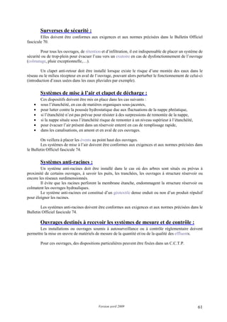 Version avril 2009 61
14. Surverses de sécurité :
Elles doivent être conformes aux exigences et aux normes précisées dans le Bulletin Officiel
fascicule 70.
Pour tous les ouvrages, de rétention et d’infiltration, il est indispensable de placer un système de
sécurité ou de trop-plein pour évacuer l’eau vers un exutoire en cas de dysfonctionnement de l’ouvrage
(colmatage, pluie exceptionnelle,…).
Un clapet anti-retour doit être installé lorsque existe le risque d’une montée des eaux dans le
réseau ou le milieu récepteur en aval de l’ouvrage, pouvant alors perturber le fonctionnement de celui-ci
(introduction d’eaux usées dans les eaux pluviales par exemple).
15. Systèmes de mise à l’air et clapet de décharge :
Ces dispositifs doivent être mis en place dans les cas suivants :
• sous l’étanchéité, en cas de matières organiques sous-jacentes,
• pour lutter contre la poussée hydrostatique due aux fluctuations de la nappe phréatique,
• si l’étanchéité n’est pas prévue pour résister à des surpressions de remontée de la nappe,
• si la nappe située sous l’étanchéité risque de remonter à un niveau supérieur à l’étanchéité,
• pour évacuer l’air présent dans un réservoir enterré en cas de remplissage rapide,
• dans les canalisations, en amont et en aval de ces ouvrages.
On veillera à placer les évents au point haut des ouvrages.
Les systèmes de mise à l’air doivent être conformes aux exigences et aux normes précisées dans
le Bulletin Officiel fascicule 74.
16. Systèmes anti-racines :
Un système anti-racines doit être installé dans le cas où des arbres sont situés ou prévus à
proximité de certains ouvrages, à savoir les puits, les tranchées, les ouvrages à structure réservoir ou
encore les réseaux surdimensionnés.
Il évite que les racines perforent la membrane étanche, endommagent la structure réservoir ou
colmatent les ouvrages hydrauliques.
Le système anti-racines est constitué d’un géotextile dense enduit ou non d’un produit répulsif
pour éloigner les racines.
Les systèmes anti-racines doivent être conformes aux exigences et aux normes précisées dans le
Bulletin Officiel fascicule 74.
17. Ouvrages destinés à recevoir les systèmes de mesure et de contrôle :
Les installations ou ouvrages soumis à autosurveillance ou à contrôle réglementaire doivent
permettre la mise en œuvre de matériels de mesure de la quantité et/ou de la qualité des effluents.
Pour ces ouvrages, des dispositions particulières peuvent être fixées dans un C.C.T.P.
 
