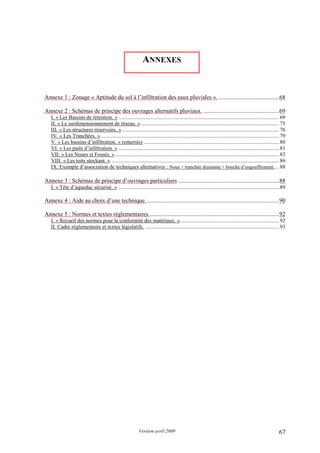 Version avril 2009 67
Annexe 1 : Zonage « Aptitude du sol à l’infiltration des eaux pluviales »..........................................68
Annexe 2 : Schémas de principe des ouvrages alternatifs pluviaux. ...................................................69
I. « Les Bassins de rétention. ».......................................................................................................................69
II. « Le surdimensionnement de réseau. » ......................................................................................................75
III. « Les structures réservoirs. » ....................................................................................................................76
IV. « Les Tranchées. »....................................................................................................................................79
V. « Les bassins d’infiltration. » (enterrés) ....................................................................................................80
VI. « Les puits d’infiltration. ».......................................................................................................................81
VII. « Les Noues et Fossés. » .........................................................................................................................83
VIII. « Les toits stockant. » ............................................................................................................................86
IX. Exemple d’association de techniques alternatives : Noue + tranchée drainante + bouche d’engouffrement....88
Annexe 3 : Schémas de principe d’ouvrages particuliers ....................................................................88
I. « Tête d’aqueduc sécurisé. » .......................................................................................................................89
Annexe 4 : Aide au choix d’une technique..........................................................................................90
Annexe 5 : Normes et textes réglementaires........................................................................................92
I. « Recueil des normes pour la conformité des matériaux. ».........................................................................92
II. Cadre réglementaire et textes législatifs. ...................................................................................................93
ANNEXES
 