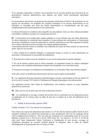 Version avril 2009 94
Si les principes mentionnés à l'article 2 de la présente Loi ne sont pas garantis par l'exécution de ces
prescriptions, l'autorité administrative peut imposer, par arrêté, toutes prescriptions spécifiques
nécessaires.
Les prescriptions nécessaires à la protection des principes mentionnés à l'article 2 de la présente loi, les
moyens de surveillance, les modalités des contrôles techniques et les moyens d'intervention en cas
d'incident ou d'accident sont fixés par l'arrêté d'autorisation et, éventuellement, par des actes
complémentaires pris postérieurement à cette autorisation.
Un décret détermine les conditions dans lesquelles les prescriptions visées aux deux alinéas précédents
sont établies, modifiées et portées à la connaissance des tiers.
IV. - L'autorisation est accordée après enquête publique et, le cas échéant, pour une durée déterminée.
Un décret détermine les conditions dans lesquelles le renouvellement des autorisations et l'autorisation
de travaux, installations ou activités présentant un caractère temporaire et sans effet important et durable
sur le milieu naturel peuvent être accordés sans enquête publique préalable.
L'autorisation peut être retirée ou modifiée, sans indemnité de la part de l'Etat exerçant ses pouvoirs de
police, dans les cas suivants :
1° Dans l'intérêt de la salubrité publique, et notamment lorsque ce retrait ou cette modification est
nécessaire à l'alimentation en eau potable des populations;
2° Pour prévenir ou faire cesser les inondations ou en cas de menace pour la sécurité publique;
3° En cas de menace majeure pour le milieu aquatique, et notamment lorsque les milieux aquatiques
sont soumis à des conditions hydrauliques critiques non compatibles avec leur préservation;
4° Lorsque les ouvrages ou installations sont abandonnés ou ne font plus l'objet d'un entretien régulier.
Tout refus, retrait ou modification d'autorisation doit être motivé auprès du demandeur.
V. - Les règlements d'eau des entreprises hydroélectriques sont pris conjointement au titre de l'article 10
de la Loi du 16 octobre 1919 relative à l'utilisation de l'énergie hydraulique et du présent article.
Ces règlements peuvent faire l'objet de modifications, sans toutefois remettre en cause l'équilibre
général de la concession.
VI. - Dans tous les cas les droits des tiers sont et demeurent réservés.
VII. - Les installations et ouvrages existants doivent être mis en conformité avec les dispositions prises
en application du II ci-dessus dans un délai de trois ans à compter de la date de publication de la
présente loi.
Article 31 de la Loi du 3 janvier 1992 :
Codifié à l'article L 211-7 du code de l'environnement
Sous réserve du respect des dispositions des articles 5 et 25 du code du domaine public fluvial et de la
navigation intérieure, les collectivités territoriales et leurs groupements ainsi que les syndicats mixtes
créés en application de l'article L. 166-1 du code des communes et la communauté locale de l’eau sont
habilités à utiliser (Loi n° 95-101 du 2 février 1995 article 24) " les articles L 151-36 à L 151-40 du
code rural "pour entreprendre l'étude, l'exécution et l'exploitation de tous travaux, ouvrages ou
installations présentant un caractère d'intérêt général ou d'urgence, dans le cadre du schéma
d'aménagement et de gestion des eaux s'il existe et visant :
 