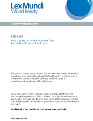 www.lexmundi.com
Ghana
Prepared by Lex Mundi member firm,
Bentsi-Enchill, Letsa & Ankomah
Guide to Doing Business
Lex Mundi is the world’s leading network of independent law firms
with in-depth experience in 100+
countries. Through close collaboration,
our member firms are able to offer their clients preferred access to more
than 21,000 lawyers worldwide – a global resource of unmatched breadth
and depth.
Lex Mundi – the law firms that know your markets.
This guide is part of the Lex Mundi Guides to Doing Business series which
provides general information about legal and business infrastructures in
jurisdictions around the world. View the complete series at:
www.lexmundi.com/GuidestoDoingBusiness.
 