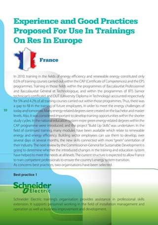1010
Experience and Good Practices
Proposed For Use In Trainings
On Res In Europe
In 2010, training in the fields of energy efficiency and renewable energy constituted only
0.5% of training courses carried out within the CAP (Certificate of Competences) and the EPS
programmes. Training in those fields within the programmes of Baccalauréat Professionnel
and Baccalauréat Général et Technologique, and within the programmes of BTS (senior
technician’s certificate) and DUT (University Diploma in Technology) accounted respectively
for 5% and 4.2% of all training courses carried out within those programmes.Thus, there was
a gap to fill in the training of future employees, in order to meet the energy challenges of
todayandtomorrow.Manyenergy-relateddegreeswerecreatedonthebachelorandmaster
levels. Also, it was considered important to develop training opportunities within the shorter
studycycles.Inthenationaleducationsystemmoregreenenergy-relateddegreeswithinthe
CAP programme were introduced, and the project “Build Up Skills” was undertaken. In the
field of continued training, many modules have been available which relate to renewable
energy and energy efficiency. Building sector employees can use them to develop, over
several days or several months, the new skills connected with more “green” orientation of
their industry.The next review by the Commissioner-General for Sustainable Development is
going to determine whether the introduced changes in the training and education system
have helped to meet the needs at all levels.The current structure is expected to allow France
to train competent professionals to ensure the country’s energy system transition.
As concerns best practices, two organisations have been selected.
Best practice 1
Schneider Electric training’s organisation provides assistance in professional skills
extension. It supports personnel working in the field of installation management and
operation as well as business improvement and development.
France
 