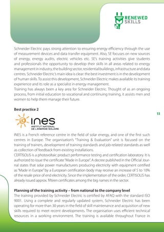 1111
Schneider Electric pays strong attention to ensuring energy efficiency through the use
of measurement devices and data transfer equipment. Also, SE focuses on new sources
of energy, energy audits, electric vehicles etc. SE’s training activities give students
and professionals the opportunity to develop their skills in all areas related to energy
managementinindustry,thebuildingsector,residentialbuildings,infrastructureanddata
centres. Schneider Electric’s main idea is clear: the best investment is in the development
of human skills.To assist this development, Schneider Electric makes available its training
experience and its role as a specialist in energy management.
Training has always been a key area for Schneider Electric. Thought of as an ongoing
process, from initial education to vocational and continuing training, it assists men and
women to help them manage their future.
Best practice 2
INES is a French reference centre in the field of solar energy, and one of the first such
centres in Europe. The organisation’s “Training  Evaluation” unit is focused on the
training of trainers, development of training standards and job-related standards as well
as collection of feedback from existing installations.
CERTISOLIS is a photovoltaic product performance testing and certification laboratory. It is
authorized to issue the certificate“Made in Europe”. A decree published in the Official Jour-
nal states that solar power manufacturers producing electricity with equipment certified
as“Made in Europe”by a European certification body may receive an increase of 5 to 10%
of the resale price of end electricity. Since the implementation of the order, CERTISOLIS has
already issued approx. fifteen certificates among the big names in the sector.
Planning of the training activity – from national to the company level
The training provided by Schneider Electric is certified by AFAQ with the standard ISO
9001. Using a complete and regularly updated system, Schneider Electric has been
operating for more than 30 years in the field of skill maintenance and acquisition of new
skills required to meet recent developments. The organisation uses efficient technical
resources in a working environment. The training is available throughout France in
 