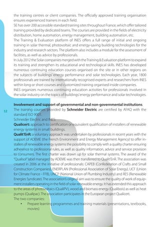 12
the training centres or client companies. The officially approved training organisation
ensures experienced trainers in each field.
SE has over 200 accessible standard training sites throughout France, which offer tailored
training provided by dedicated teams.The courses are provided in the fields of electricity
distribution, home automation, energy management, building automation, etc.
The Training  Evaluation platform of INES offers a full range of initial and ongoing
training in solar thermal, photovoltaic and energy-saving building technologies for the
industry and research sectors.The platform also includes a module for the assessment of
facilities, as well as advice by professionals.
InJuly2012theSolarcompaniesmergedwiththeTrainingEvaluationplatformtoexpand
its training and strengthen its educational and technological skills. INES has developed
numerous continuing education courses organised on the site or in other regions on
the subjects of buildings’ energy performance and solar technologies. Each year, 1800
professionals are trained by internationally recognised experts and researchers from INES
within long or short courses and customized training organised inside companies.
INES organizes numerous continuing education activities for professionals involved in
the solar industry on the topics of buildings’energy performance and solar technologies.
Involvement and support of governmental and non-governmental institutions
The training courses provided by Schneider Electric are certified by AFAQ with the
standard ISO 9001.
Schneider Electric and INES:
Qualicert: approach to certification or equivalent qualification of installers of renewable
energy systems in small buildings.
Qualit’EnR: a voluntary approach was undertaken by professionals in recent years with the
support of ADEME (the French Environment and Energy Management Agency) to offer in-
stallers of renewable energy systems the possibility to comply with a quality charter ensuring
adherence to professional rules, as well as quality information, advice and service provision
to consumers. The first charter was drawn up for solar thermal systems. The award of the
“Qualisol”label managed by ADEME was then transferred to Qualit’EnR. The association was
created in 2006 at the initiative of professionals: CAPEB (Confederation of Crafts and Small
Construction Companies), ENERPLAN (Professional Association of Solar Energy), UCF (Union
for Climate France - FFB), UNCP (National Union of Plumbing Industry) and RES (Renewable
Energies Syndicate).The association’s original aim was to ensure the quality of work of equip-
mentinstallersoperatinginthefieldofsolarrenewableenergy.Ithasextendedthisapproach
to the areas of photovoltaics (QualiPV), wood and biomass energy (Qualibois) as well as heat
pumps (Qualipac).The association participates in the European project Qualicert.
The two companies:
•	 Prepare learning programmes and training materials (presentations, textbooks,
movies)
 