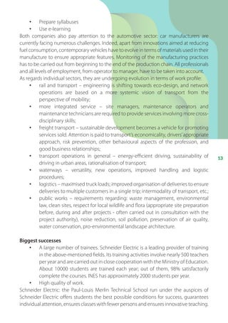 13
•	 Prepare syllabuses
•	 Use e-learning
Both companies also pay attention to the automotive sector: car manufacturers are
currently facing numerous challenges. Indeed, apart from innovations aimed at reducing
fuel consumption, contemporary vehicles have to evolve in terms of materials used in their
manufacture to ensure appropriate features. Monitoring of the manufacturing practices
has to be carried out from beginning to the end of the production chain. All professionals
and all levels of employment, from operator to manager, have to be taken into account.
As regards individual sectors, they are undergoing evolution in terms of work profile:
•	 rail and transport – engineering is shifting towards eco-design, and network
operations are based on a more systemic vision of transport from the
perspective of mobility;
•	 more integrated service – site managers, maintenance operators and
maintenance technicians are required to provide services involving more cross-
disciplinary skills;
•	 freight transport – sustainable development becomes a vehicle for promoting
services sold. Attention is paid to transport’s economicality, drivers’appropriate
approach, risk prevention, other behavioural aspects of the profession, and
good business relationships;
•	 transport operations in general – energy-efficient driving, sustainability of
driving in urban areas, rationalisation of transport;
•	 waterways – versatility, new operations, improved handling and logistic
procedures;
•	 logistics – maximised truck loads; improved organisation of deliveries to ensure
deliveries to multiple customers in a single trip; intermodality of transport, etc.;
•	 public works – requirements regarding: waste management, environmental
law, clean sites, respect for local wildlife and flora (appropriate site preparation
before, during and after projects - often carried out in consultation with the
project authority), noise reduction, soil pollution, preservation of air quality,
water conservation, pro-environmental landscape architecture.
Biggest successes
•	 A large number of trainees. Schneider Electric is a leading provider of training
in the above-mentioned fields. Its training activities involve nearly 500 teachers
per year and are carried out in close cooperation with the Ministry of Education.
About 10000 students are trained each year; out of them, 98% satisfactorily
complete the courses. INES has approximately 2000 students per year.
•	 High quality of work.
Schneider Electric: the Paul-Louis Merlin Technical School run under the auspices of
Schneider Electric offers students the best possible conditions for success, guarantees
individual attention, ensures classes with fewer persons and ensures innovative teaching.
 