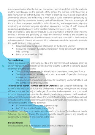 14
A survey conducted after the last two promotions has indicated that both the students
and the parents agree on the strengths of the school. The training content provides a
solid foundation for further studies. The system of teaching ensures good organisation
and method of work, and the training at work pace. It builds the trainee’s personality by
developing his/her autonomy, maturity and self-confidence. The main advantages of
the school are: competent, available but also demanding teaching personnel; rigorous
monitoring of students’ progress; discipline; appropriate number of staff; advanced
equipment, practical access to the world of industry; the success rate is 99%.
INES (the National Solar Energy Institute) is an organisation of French solar industry
entities. It ensures the possibility to meet the innovation needs of the industry by
concentrating related financial and human resources in one place. INES is the industry’s
reference centre in Europe, with an ambition to become one of the best such centres in
the world. Its strong points include:
•	 Broad-scale dissemination of information on the training scheme,
•	 Substantial interest of managers/employers in hiring persons with completed
INES trainings,
•	 Focus on increased use of RES.
Success factors:
Taking into account the increasing needs of the commercial and industrial actors in
energy management, Schneider Electric training took the lead with a complete course
on energy efficiency solutions:
•	 Thirty training courses specifically tailored to the subject, throughout France,
•	 Training modules run in cooperation with a network of specialists in energy
management applications,
•	 Training focused on practical knowledge for developing solutions that best suit
the client’s energy efficiency needs.
The Paul-Louis Merlin Technical School in Grenoble is SE’s school of technology. The
school is free and open to all. It trains professionals in energy management and energy
efficiency to meet the major challenges of sustainable development. It is committed
to promoting equal opportunities by allowing students to reconnect with academic
achievement, through graduate school.The School offers training in areas that can support
innovation in the energy sector: renewable energy, automation, electrical engineering, etc.
The school issues the following diplomas:
•	 BTS Home Automation (2 year apprenticeship)
•	 BAC STI Sustainable Development (STI2D)
In addition, the school is connected with the world of business. The teachers are mostly
Schneider Electric employees. The courses teach the specific subjects and provide an
opportunity to meet with professionals in the field.
Biggest failures
Unlike Schneider, INES itself does not offer any similar system of training.
 