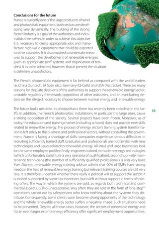 15
Conclusions for the future
Franceiscurrentlyoneofthelargeproducersofwind
andphotovoltaicequipment;bothsectorsaredevel-
oping very dynamically. The building of the strong
French industry is a goal of the authorities and indus-
trialists themselves. In order to achieve this objective
it is necessary to create appropriate jobs and manu-
facture high-value equipment that could be exported
to other countries. It is also required to undertake meas-
ures to support the development of renewable energies
(such as appropriate tariff systems and organisation of ten-
ders). It as to be admitted, however, that at present the situation
is definitely unsatisfactory.
The French photovoltaic equipment is far behind as compared with the world leaders
i.e. China (Suntech, JA Solar etc.), Germany (Q-Cells) and USA (First Solar). There are many
reasons for this: late decisions of the authorities to support the renewable energy sector;
unstable regulatory framework; opposition of other industries, and an ever-lasting de-
bate on the alleged necessity to choose between nuclear energy and renewable energy.
The future looks unstable. In photovoltaics there has recently been a decline in the tar-
iffs. In addition, the French photovoltaic installations, in particular the large ones, cause
a strong opposition of the society. Several projects have been frozen. Moreover, as of
today, the education and training market (including schools) does not provide new skills
related to renewable energy. The process of energy sector’s training system transforma-
tion is left solely to the business and professional sectors, without consulting the govern-
ment. France is facing a shortage of skills: companies experience serious difficulties in
recruiting sufficiently trained staff. Graduates and professionals are not familiar with new
technologies and issues related to renewable energy. All small and large businesses look
for the same employee profiles: firstly, engineers trained in modern energy technologies
(which unfortunately constitute a very rare area of qualification); secondly, on-site main-
tenance technicians (the number of sufficiently qualified professionals is also very low).
Yves Ducept, renewable energy training advisor admits that 90% of SMEs have strong
needs in the field of renewable energy training but relevant training courses are still very
rare. It is therefore uncertain whether there really is political will to support the sector: it
is indeed supported by some tax incentives, but is left without support in terms of train-
ing offers. The way in which the systems are sold, as regards both technical and com-
mercial aspects, is also unacceptable. Very often they are sold in the form of“one-step”“
operations carried out by salespersons who know nothing about the systems they dis-
tribute. Consequently, some clients soon become strong opponents of the technology,
and the whole renewable energy sector suffers a negative image. Such situations need
to be prevented. Despite all those cases, however, the sectors of renewable energy and
(to an even larger extent) energy efficiency offer significant employment opportunities.
 