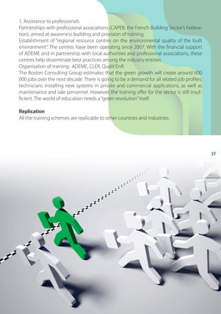 17
1. Assistance to professionals
Partnerships with professional associations (CAPEB, the French Building Sector’s Federa-
tion), aimed at awareness building and provision of training.
Establishment of “regional resource centres on the environmental quality of the built
environment”. The centres have been operating since 2007. With the financial support
of ADEME and in partnership with local authorities and professional associations, these
centres help disseminate best practices among the industry entities.
Organisation of training: ADEME, CLER, Qualit’EnR.
The Boston Consulting Group estimates that the green growth will create around 600
000 jobs over the next decade. There is going to be a demand for all related job profiles:
technicians installing new systems in private and commercial applications, as well as
maintenance and sale personnel. However, the training offer for the sector is still insuf-
ficient. The world of education needs a“green revolution”itself.
Replication
All the training schemes are replicable to other countries and industries.
 