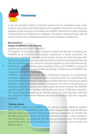 18
It was not possible to detect or find best practices for the renewable energy sector.
However, best practices described below can be applied to this sector since they were
prepared to span all sectors. Semi-skilled and unskilled individuals are mostly employed
in the production and operation of installations. The project introduced below spans all
sectors and aims for an integrated assessment of an employee’s competences.
Best practice 3
Project: ProfilPASS in the economy
Eligibility period 01.07.2009 – 30.06.2012
The objective of this project was to introduce, evaluate and develop, if necessary, the
ProfilPASS as an instrument for recording competences in twelve companies. The
results were scientifically evaluated by the German Institute for Adult Education (DIE:
Deutsches Institut für Erwachsenenbildung) and the Institute for Development Planning
and Structural Research (ies: Institut für Entwicklungsplanung und Strukturforschung).
Furthermore, recommendations were compiled on the use of ProfilPASS in companies
and the training of advisors was modified accordingly. Furthermore, an eProfilPASS was
created on the ProfilPASS homepage.
ProfilPASS in an instrument which allows individuals to illustrate the competences
acquired throughout their biography based on self-assessment. This is performed with
guidance from trained advisors in eight proposed fields of activity. In this process, special
attention is given to informally acquired competences. The result of the process is an
individual record of competences as a starting point for further activities. The ProfilPASS
was introduced in 2006 in Germany and has been purchased 17,000 times since then.
The passport was developed by the German Institute for Adult Education (DIE) and
the Institute for Development Planning and Structural Research (ies) and is regularly
evaluated.
Training scheme
The ProfilPASS folder, the eProfilPASS and the advisory services offered by qualified
advisors make up the ProfilPASS system: The folder contains a wide range of reflection
exercises meant to support the process of ascertaining competences. It is divided into
the following sections: “My life – an overview”, “My fields of activity – a documentation”,
“My competences – an assessment” and “My goals and the next steps”. The eProfilPASS
contains the same content as the folder yet here the documents can be created and
filled out online.
Germany
 