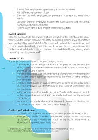 20
•	 Funding from employment agencies (e.g. education vouchers)
•	 (Partial) financing by the employer
•	 Education cheque for employees, companies and those returning to the labour
market
•	 Education grant for employees including the Grant Voucher and the Savings
Plan (www.bildungspraemie.info)
•	 Training leave: right to paid time off (in most federal states
Biggest successes
ProfilPASS contributes to the development and realisation of the potential of the labour
force within the German economy. 78% of the participants became aware of what they
were capable of by using ProfilPASS2
. They were able to label their competences and
to communicate their development objectives. Employees take on more responsibility
for their vocational development and become motivated about lifelong learning which
means they participate more in VET.
Success factors
Numerous factors contributed to such encouraging results:
•	 The integration of all decisive actors in the company such as the executive
board, human resources development and the works council is necessary in
order to be capable of action.
•	 ProfilPASS documents strengths and interests of employees which go beyond
their current fields of activity and requirements. It provides an integrated view
of all competences.
•	 Employee performance reviews are effectively prepared for and constructed
since the employees are strengthened in their skills of selfreflection and
communication.
•	 In the management of knowledge and ideas, ProfilPASS also makes it possible
to take account of an employee’s informally and non-formally acquired
competences.
•	 Not least, it could also be claimed that it is possible to part from the idea that
companies can and must control and monitor everything
Conclusions for the future
•	 Formulation of competence-oriented requirement profiles for the workplace
•	 Although the ProfilPASS makes competences visible without producing
certification of these competences, it can in the distant future serve as
a foundation for procedures of recognition.
2 Brigitte Bosche (2012): ProfilPASS in der Wirtschaft [ProfilPASS in the economy] – Power
Point presentation at the didacta Education Trade Fair in Hannover
 