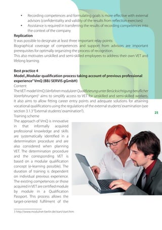 21
•	 Recording competences and formulating goals is more effective with external
advisors (confidentiality and validity of the results from reflection exercises)
•	 Assistance is required in transferring the results of recording competences into
the context of the company
Replication
It was possible to designate at least three important relay points:
Biographical coverage of competences and support from advisors are important
prerequisites for optimally organizing the process of recognition.
This also motivates unskilled and semi-skilled employees to address their own VET and
lifelong learning.
Best practice 4
Model„Modular qualification process taking account of previous professional
experience”VmQ (BBJ SERVIS gGmbH)
Content
TheVET modelVmQ (VerfahrenmodularerQualifizierungunterBerücksichtigungberuflicher
Vorerfahrungen)3
aims to simplify access to VET for unskilled and semi-skilled workers.
It also aims to allow fitting career entry points and adequate solutions for attaining
vocational qualifications using the regulations of the external students’examination (see
section 3.1.3“External students’examination”).
Training scheme
The approach of VmQ is innovative
in that informally acquired
professional knowledge and skills
are systematically identified in a
determination procedure and are
also considered when planning
VET. The determination procedure
and the corresponding VET is
based on a modular qualification
concept (e-learning possible). The
duration of training is dependent
on individual previous experience.
The existing competences or those
acquired inVET are certified module
by module in a Qualification
Passport. This process allows the
target-oriented fulfilment of the
3 http://www.modulnet-berlin.de/start/start.htm
 