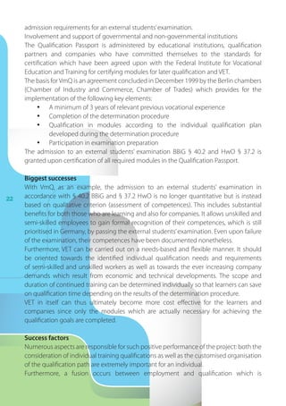 22
admission requirements for an external students’examination.
Involvement and support of governmental and non-governmental institutions
The Qualification Passport is administered by educational institutions, qualification
partners and companies who have committed themselves to the standards for
certification which have been agreed upon with the Federal Institute for Vocational
Education and Training for certifying modules for later qualification and VET.
The basis forVmQ is an agreement concluded in December 1999 by the Berlin chambers
(Chamber of Industry and Commerce, Chamber of Trades) which provides for the
implementation of the following key elements:
•	 A minimum of 3 years of relevant previous vocational experience
•	 Completion of the determination procedure
•	 Qualification in modules according to the individual qualification plan
developed during the determination procedure
•	 Participation in examination preparation
The admission to an external students’ examination BBiG § 40.2 and HwO § 37.2 is
granted upon certification of all required modules in the Qualification Passport.
Biggest successes
With VmQ, as an example, the admission to an external students’ examination in
accordance with § 40.2 BBiG and § 37.2 HwO is no longer quantitative but is instead
based on qualitative criterion (assessment of competences). This includes substantial
benefits for both those who are learning and also for companies. It allows unskilled and
semi-skilled employees to gain formal recognition of their competences, which is still
prioritised in Germany, by passing the external students’examination. Even upon failure
of the examination, their competences have been documented nonetheless.
Furthermore, VET can be carried out on a needs-based and flexible manner. It should
be oriented towards the identified individual qualification needs and requirements
of semi-skilled and unskilled workers as well as towards the ever increasing company
demands which result from economic and technical developments. The scope and
duration of continued training can be determined individually so that learners can save
on qualification time depending on the results of the determination procedure.
VET in itself can thus ultimately become more cost effective for the learners and
companies since only the modules which are actually necessary for achieving the
qualification goals are completed.
Success factors
Numerous aspects are responsible for such positive performance of the project: both the
consideration of individual training qualifications as well as the customised organisation
of the qualification path are extremely important for an individual.
Furthermore, a fusion occurs between employment and qualification which is
 
