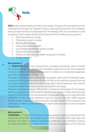 24
ENEA (Italian National Agency for New Technologies, Energy and Sustainable Economic
Development) through the Qualicert Projects (www.qualicert.enea.it) and Compener
(www.compener.enea.it) has developed the “knowledge, skills and competences” cards
according to the European Qualifications Framework for the following occupations:
•	 Solar thermal plants installer
•	 Photovoltaic systems installer
•	 Biomass plants installer
•	 Heat pump systems installer
•	 Low enthalpy geothermal systems installer
•	 Small wind turbines installer
•	 Trainers of small-scale renewable energy plants installers
•	 Energy managers
Best practice 5
The QUALICERT project was conducted by a European partnership, which included
Italy represented by Enea, and can be considered a good practice for the recognition
of skills in the field of renewable energy since it is based on a multinational approach
system for the recognition of skills.
The goal of the project was to identify and standardize, within all 27 EU Member States,
a system for the recognition and certification of skills for all instalment engineers who set
up small and medium-sized renewable energy plants (low-temperature solar thermal,
solar photovoltaic, heat pumps, biomass, and geothermal energy).
The project took place between 2009 and 2011 and saw the participation of 14 European
partners. It was born out of the need to respond to the European Union which, through
Article 14 of the Directive on the promotion of renewable sources of energy (Directive
2009/28/EC of the European Parliament and the Council, 23rd April 2009) required
Member States to develop and approve by 2012, a shared system for the recognition and
certification of skills for all technicians who install small and medium-sized renewable
energy plants.
Best practice 6
COMPENER is a “Transfer of Innovation”European project funded by Leonardo Da Vinci
Programme, led by ENEA. It involves 6 partners from 3 Member States: Italy, Spain and
Romania. This project was aimed at developing qualification and certification schemes
for professional skills in the energy sector, in line with the provisions of the Directive
Italy
 