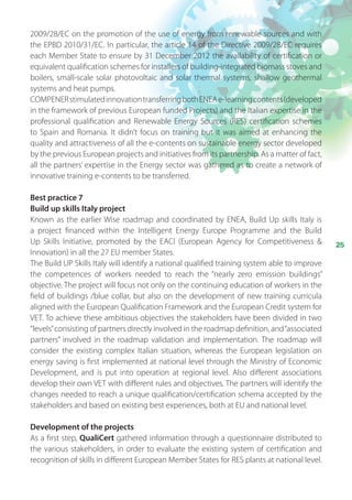 25
2009/28/EC on the promotion of the use of energy from renewable sources and with
the EPBD 2010/31/EC. In particular, the article 14 of the Directive 2009/28/EC requires
each Member State to ensure by 31 December 2012 the availability of certification or
equivalent qualification schemes for installers of building-integrated biomass stoves and
boilers, small-scale solar photovoltaic and solar thermal systems, shallow geothermal
systems and heat pumps.
COMPENERstimulatedinnovationtransferringbothENEAe-learningcontents(developed
in the framework of previous European funded Projects) and the Italian expertise in the
professional qualification and Renewable Energy Sources (RES) certification schemes
to Spain and Romania. It didn’t focus on training but it was aimed at enhancing the
quality and attractiveness of all the e-contents on sustainable energy sector developed
by the previous European projects and initiatives from its partnership. As a matter of fact,
all the partners’ expertise in the Energy sector was gathered as to create a network of
innovative training e-contents to be transferred.
Best practice 7
Build up skills Italy project
Known as the earlier Wise roadmap and coordinated by ENEA, Build Up skills Italy is
a  project financed within the Intelligent Energy Europe Programme and the Build
Up Skills Initiative, promoted by the EACI (European Agency for Competitiveness 
Innovation) in all the 27 EU member States.
The Build UP Skills Italy will identify a national qualified training system able to improve
the competences of workers needed to reach the “nearly zero emission buildings”
objective. The project will focus not only on the continuing education of workers in the
field of buildings /blue collar, but also on the development of new training curricula
aligned with the European Qualification Framework and the European Credit system for
VET. To achieve these ambitious objectives the stakeholders have been divided in two
“levels”consisting of partners directly involved in the roadmap definition, and“associated
partners” involved in the roadmap validation and implementation. The roadmap will
consider the existing complex Italian situation, whereas the European legislation on
energy saving is first implemented at national level through the Ministry of Economic
Development, and is put into operation at regional level. Also different associations
develop their own VET with different rules and objectives. The partners will identify the
changes needed to reach a unique qualification/certification schema accepted by the
stakeholders and based on existing best experiences, both at EU and national level.
Development of the projects
As a first step, QualiCert gathered information through a questionnaire distributed to
the various stakeholders, in order to evaluate the existing system of certification and
recognition of skills in different European Member States for RES plants at national level.
 