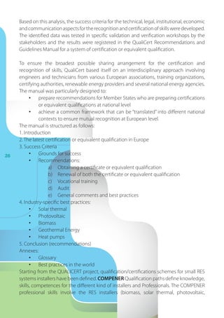 26
Based on this analysis, the success criteria for the technical, legal, institutional, economic
andcommunicationaspectsfortherecognitionandcertificationofskillsweredeveloped.
The identified data was tested in specific validation and verification workshops by the
stakeholders and the results were registered in the QualiCert Recommendations and
Guidelines Manual for a system of certification or equivalent qualification.
To ensure the broadest possible sharing arrangement for the certification and
recognition of skills, QualiCert based itself on an interdisciplinary approach involving
engineers and technicians from various European associations, training organizations,
certifying authorities, renewable energy providers and several national energy agencies.
The manual was particularly designed to:
•	 prepare recommendations for Member States who are preparing certifications
or equivalent qualifications at national level
•	 achieve a common framework that can be “translated” into different national
contexts to ensure mutual recognition at European level.
The manual is structured as follows:
1. Introduction
2. The latest certification or equivalent qualification in Europe
3. Success Criteria
•	 Grounds for success
•	 Recommendations:
a)	 Obtaining a certificate or equivalent qualification
b)	 Renewal of both the certificate or equivalent qualification
c)	 Vocational training
d)	 Audit
e)	 General comments and best practices
4. Industry-specific best practices:
•	 Solar thermal
•	 Photovoltaic
•	 Biomass
•	 Geothermal Energy
•	 Heat pumps
5. Conclusion (recommendations)
Annexes:
•	 Glossary
•	 Best practices in the world
Starting from the QUALICERT project, qualification/certifications schemes for small RES
systems installers have been defined. COMPENER Qualification paths define knowledge,
skills, competences for the different kind of installers and Professionals. The COMPENER
professional skills involve the RES installers (biomass, solar thermal, photovoltaic,
 