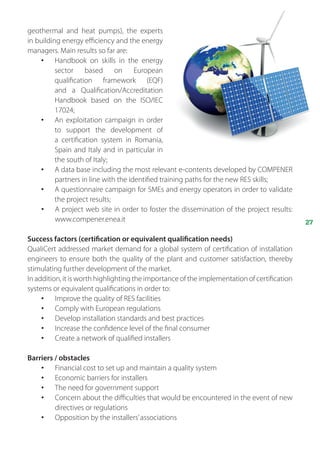 27
geothermal and heat pumps), the experts
in building energy efficiency and the energy
managers. Main results so far are:
•	 Handbook on skills in the energy
sector based on European
qualification framework (EQF)
and a  Qualification/Accreditation
Handbook based on the ISO/IEC
17024;
•	 An exploitation campaign in order
to support the development of
a  certification system in Romania,
Spain and Italy and in particular in
the south of Italy;
•	 A data base including the most relevant e-contents developed by COMPENER
partners in line with the identified training paths for the new RES skills;
•	 A questionnaire campaign for SMEs and energy operators in order to validate
the project results;
•	 A project web site in order to foster the dissemination of the project results:
www.compener.enea.it
Success factors (certification or equivalent qualification needs)
QualiCert addressed market demand for a global system of certification of installation
engineers to ensure both the quality of the plant and customer satisfaction, thereby
stimulating further development of the market.
In addition, it is worth highlighting the importance of the implementation of certification
systems or equivalent qualifications in order to:
•	 Improve the quality of RES facilities
•	 Comply with European regulations
•	 Develop installation standards and best practices
•	 Increase the confidence level of the final consumer
•	 Create a network of qualified installers
Barriers / obstacles
•	 Financial cost to set up and maintain a quality system
•	 Economic barriers for installers
•	 The need for government support
•	 Concern about the difficulties that would be encountered in the event of new
directives or regulations
•	 Opposition by the installers’associations
 