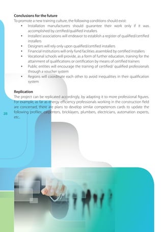 28
Conclusions for the future
To promote a new training culture, the following conditions should exist:
•	 Installation manufacturers should guarantee their work only if it was
accomplished by certified/qualified installers
•	 Installers’associations will endeavor to establish a register of qualified/certified
installers
•	 Designers will rely only upon qualified/certified installers
•	 Financial institutions will only fund facilities assembled by certified installers
•	 Vocational schools will provide, as a form of further education, training for the
attainment of qualifications or certification by means of certified trainers
•	 Public entities will encourage the training of certified/ qualified professionals
through a voucher system
•	 Regions will coordinate each other to avoid inequalities in their qualification
system
Replication
The project can be replicated accordingly, by adapting it to more professional figures.
For example, as far as energy efficiency professionals working in the construction field
are concerned, there are plans to develop similar competences cards to update the
following profiles: carpenters, bricklayers, plumbers, electricians, automation experts,
etc..
 