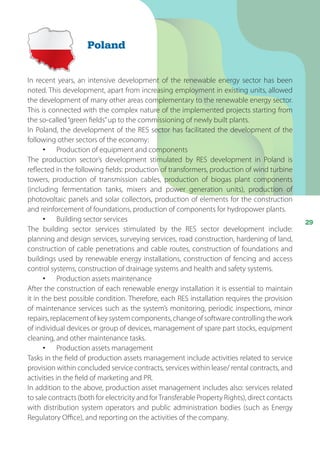 29
In recent years, an intensive development of the renewable energy sector has been
noted. This development, apart from increasing employment in existing units, allowed
the development of many other areas complementary to the renewable energy sector.
This is connected with the complex nature of the implemented projects starting from
the so-called“green fields”up to the commissioning of newly built plants.
In Poland, the development of the RES sector has facilitated the development of the
following other sectors of the economy:
•	 Production of equipment and components
The production sector’s development stimulated by RES development in Poland is
reflected in the following fields: production of transformers, production of wind turbine
towers, production of transmission cables, production of biogas plant components
(including fermentation tanks, mixers and power generation units), production of
photovoltaic panels and solar collectors, production of elements for the construction
and reinforcement of foundations, production of components for hydropower plants.
•	 Building sector services
The building sector services stimulated by the RES sector development include:
planning and design services, surveying services, road construction, hardening of land,
construction of cable penetrations and cable routes, construction of foundations and
buildings used by renewable energy installations, construction of fencing and access
control systems, construction of drainage systems and health and safety systems.
•	 Production assets maintenance
After the construction of each renewable energy installation it is essential to maintain
it in the best possible condition. Therefore, each RES installation requires the provision
of maintenance services such as the system’s monitoring, periodic inspections, minor
repairs, replacement of key system components, change of software controlling the work
of individual devices or group of devices, management of spare part stocks, equipment
cleaning, and other maintenance tasks.
•	 Production assets management
Tasks in the field of production assets management include activities related to service
provision within concluded service contracts, services within lease/ rental contracts, and
activities in the field of marketing and PR.
In addition to the above, production asset management includes also: services related
to sale contracts (both for electricity and forTransferable Property Rights), direct contacts
with distribution system operators and public administration bodies (such as Energy
Regulatory Office), and reporting on the activities of the company.
Poland
 