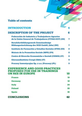 Table of contents
INTRODUCTION	 4
DESCRIPTION OF THE PROJECT	 6
Federación de Industria y Trabajadores Agrarios
de la Unión General de Trabajadores (FITAG-UGT) (ES)	 7
Berufsfortbildungswerk Gemeinnützige
Bildungseinrichtung des DGB GmbH, (bfw) (DE) 	 7
Instituto de Formación y Estudios Sociales (IFES) (ES) 	 8
Maison de la Promotion Sociale (MPS) (FR) 	 8	
Centro di Ricerche Economiche e Sociali (CERES) (IT) 	 8
Giovannibattista Crespi (Qbit) (IT)	 9
Procesy Inwestycyjne Sp. z o.o. (Procesy) (PL) 	 9
EXPERIENCE AND GOOD PRACTICEs
PROPOSED FOR USE IN TRAININGs
on RES IN EUROPE	 10	
France	 10
Germany	 18
Italy	 24
Poland	 29
Spain	 36
CONCLUSIONS	 42
 