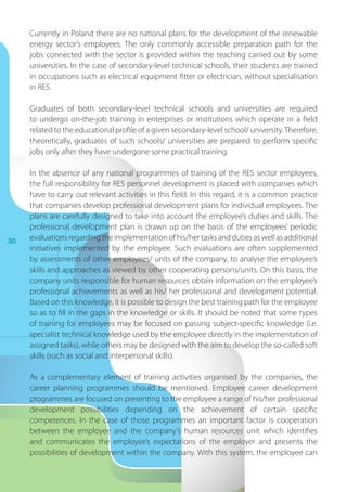 30
Currently in Poland there are no national plans for the development of the renewable
energy sector’s employees. The only commonly accessible preparation path for the
jobs connected with the sector is provided within the teaching carried out by some
universities. In the case of secondary-level technical schools, their students are trained
in occupations such as electrical equipment fitter or electrician, without specialisation
in RES.
Graduates of both secondary-level technical schools and universities are required
to undergo on-the-job training in enterprises or institutions which operate in a field
related to the educational profile of a given secondary-level school/ university.Therefore,
theoretically, graduates of such schools/ universities are prepared to perform specific
jobs only after they have undergone some practical training.
In the absence of any national programmes of training of the RES sector employees,
the full responsibility for RES personnel development is placed with companies which
have to carry out relevant activities in this field. In this regard, it is a common practice
that companies develop professional development plans for individual employees. The
plans are carefully designed to take into account the employee’s duties and skills. The
professional development plan is drawn up on the basis of the employees’ periodic
evaluationsregardingtheimplementationofhis/hertasksanddutiesaswellasadditional
initiatives implemented by the employee. Such evaluations are often supplemented
by assessments of other employees/ units of the company, to analyse the employee’s
skills and approaches as viewed by other cooperating persons/units. On this basis, the
company units responsible for human resources obtain information on the employee’s
professional achievements as well as his/ her professional and development potential.
Based on this knowledge, it is possible to design the best training path for the employee
so as to fill in the gaps in the knowledge or skills. It should be noted that some types
of training for employees may be focused on passing subject-specific knowledge (i.e.
specialist technical knowledge used by the employee directly in the implementation of
assigned tasks), while others may be designed with the aim to develop the so-called soft
skills (such as social and interpersonal skills).
As a  complementary element of training activities organised by the companies, the
career planning programmes should be mentioned. Employee career development
programmes are focused on presenting to the employee a range of his/her professional
development possibilities depending on the achievement of certain specific
competences. In the case of those programmes an important factor is cooperation
between the employee and the company’s human resources unit which identifies
and communicates the employee’s expectations of the employer and presents the
possibilities of development within the company. With this system, the employee can
 